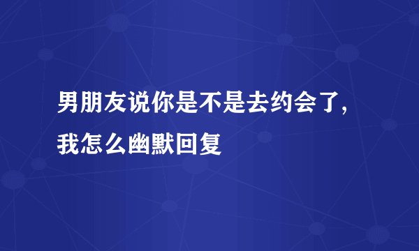 男朋友说你是不是去约会了,我怎么幽默回复